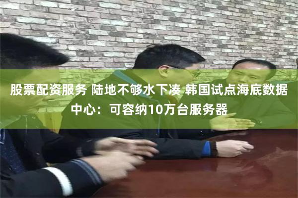 股票配资服务 陆地不够水下凑 韩国试点海底数据中心：可容纳10万台服务器