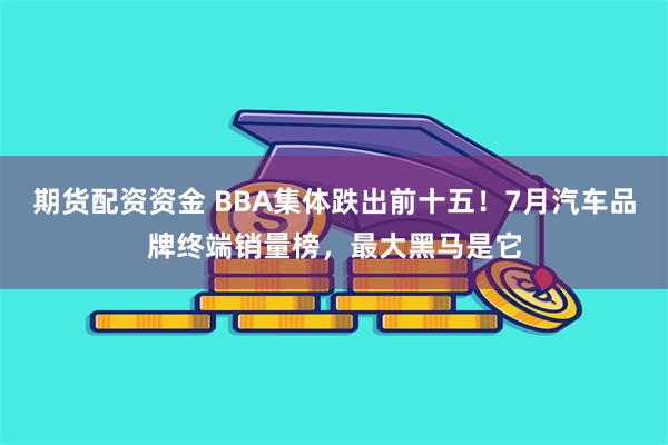 期货配资资金 BBA集体跌出前十五！7月汽车品牌终端销量榜，最大黑马是它