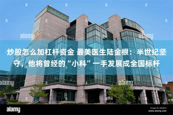 炒股怎么加杠杆资金 最美医生陆金根：半世纪坚守，他将曾经的“小科”一手发展成全国标杆