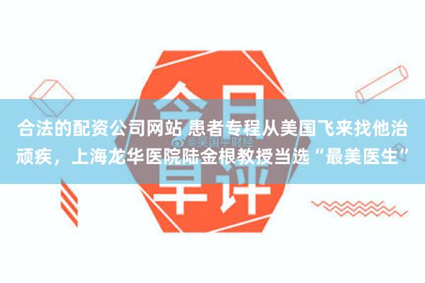 合法的配资公司网站 患者专程从美国飞来找他治顽疾，上海龙华医院陆金根教授当选“最美医生”