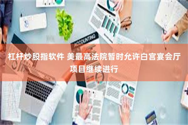 杠杆炒股指软件 美最高法院暂时允许白宫宴会厅项目继续进行