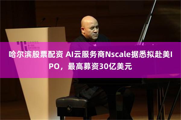 哈尔滨股票配资 AI云服务商Nscale据悉拟赴美IPO,最高募资30亿美元