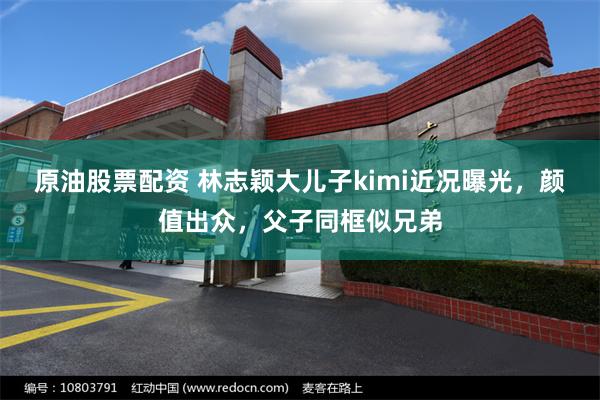 原油股票配资 林志颖大儿子kimi近况曝光，颜值出众，父子同框似兄弟