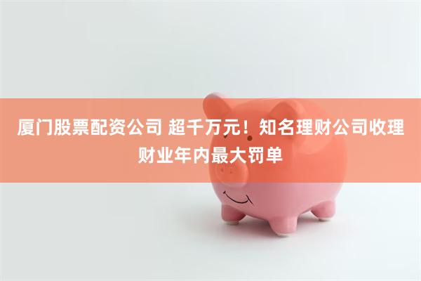 厦门股票配资公司 超千万元!知名理财公司收理财业年内最大罚单