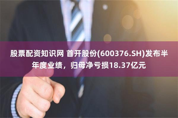 股票配资知识网 首开股份(600376.SH)发布半年度业绩，归母净亏损18.37亿元