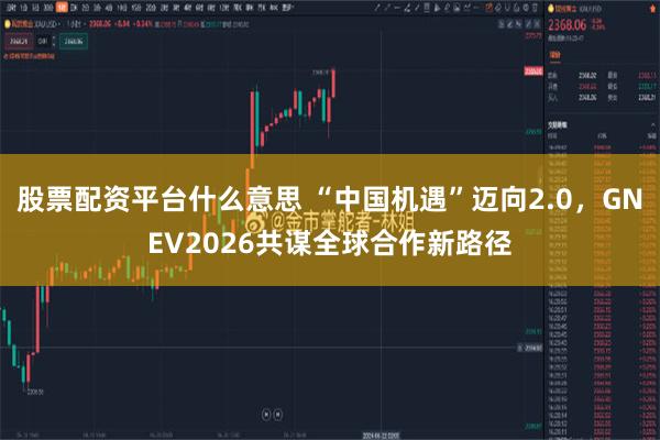 股票配资平台什么意思 “中国机遇”迈向2.0，GNEV2026共谋全球合作新路径