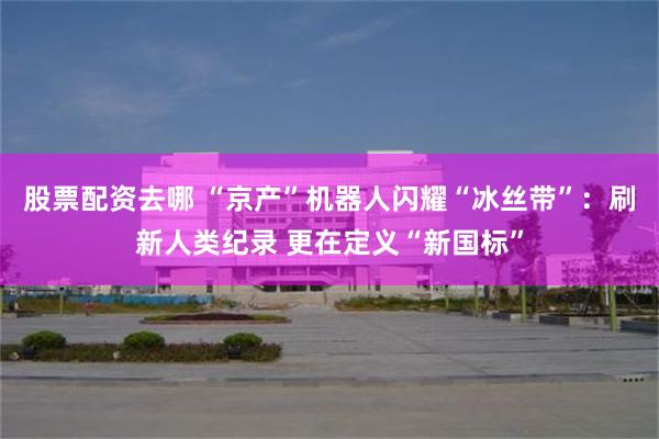 股票配资去哪 “京产”机器人闪耀“冰丝带”：刷新人类纪录 更在定义“新国标”