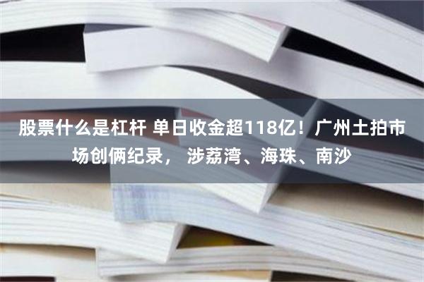 股票什么是杠杆 单日收金超118亿！广州土拍市场创俩纪录， 涉荔湾、海珠、南沙