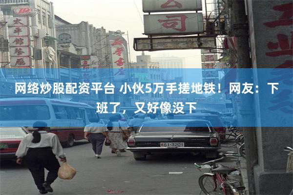 网络炒股配资平台 小伙5万手搓地铁！网友：下班了，又好像没下