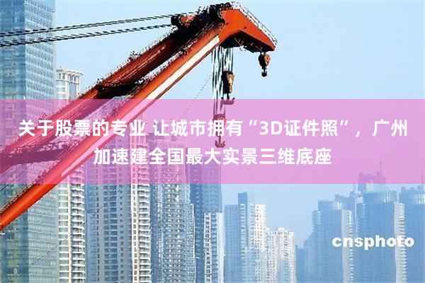 关于股票的专业 让城市拥有“3D证件照”，广州加速建全国最大实景三维底座