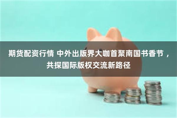 期货配资行情 中外出版界大咖首聚南国书香节 ，共探国际版权交流新路径