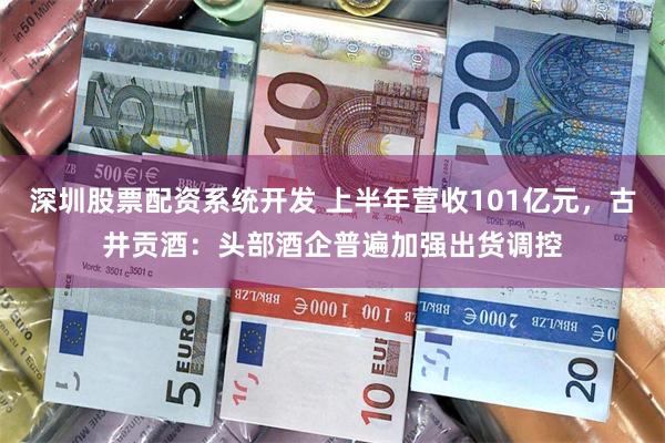 深圳股票配资系统开发 上半年营收101亿元，古井贡酒：头部酒企普遍加强出货调控