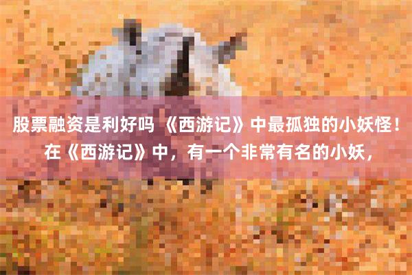 股票融资是利好吗 《西游记》中最孤独的小妖怪！ 在《西游记》中，有一个非常有名的小妖，