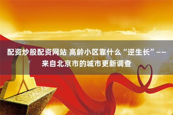 配资炒股配资网站 高龄小区靠什么“逆生长”——来自北京市的城市更新调查