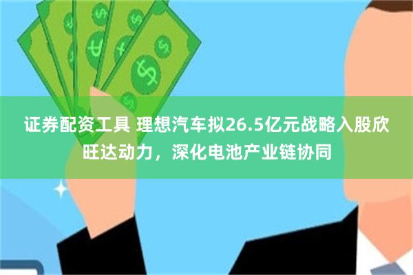 证券配资工具 理想汽车拟26.5亿元战略入股欣旺达动力，深化电池产业链协同