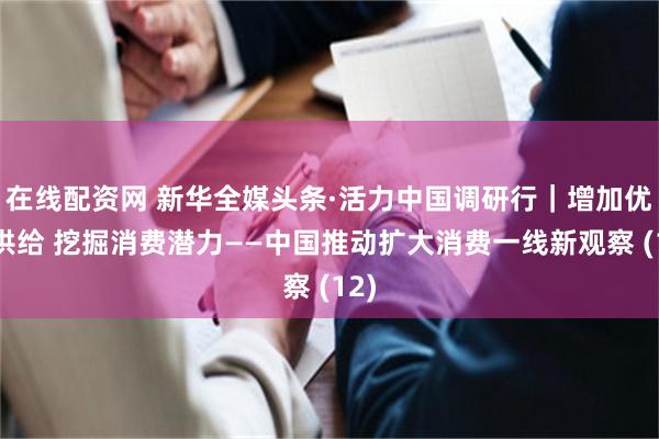 在线配资网 新华全媒头条·活力中国调研行｜增加优质供给 挖掘消费潜力——中国推动扩大消费一线新观察 (12)