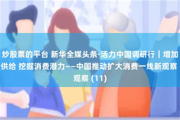 炒股票的平台 新华全媒头条·活力中国调研行｜增加优质供给 挖掘消费潜力——中国推动扩大消费一线新观察 (11)