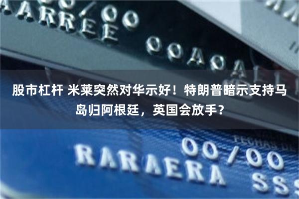 股市杠杆 米莱突然对华示好！特朗普暗示支持马岛归阿根廷，英国会放手？