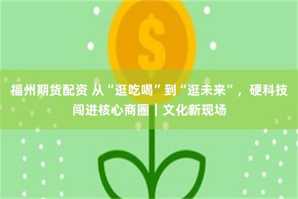 福州期货配资 从“逛吃喝”到“逛未来”,硬科技闯进核心商圈|文化新现场