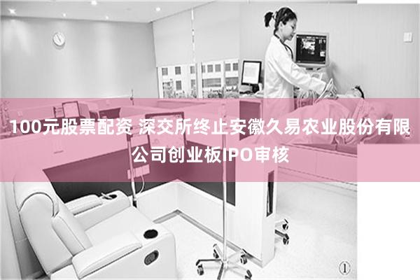 100元股票配资 深交所终止安徽久易农业股份有限公司创业板IPO审核