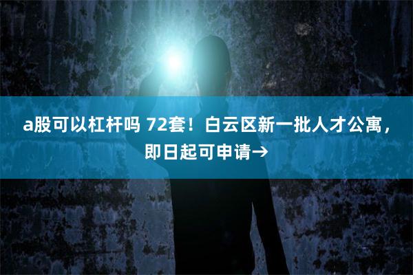 a股可以杠杆吗 72套！白云区新一批人才公寓，即日起可申请→
