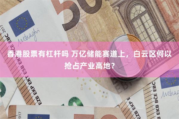 香港股票有杠杆吗 万亿储能赛道上，白云区何以抢占产业高地？