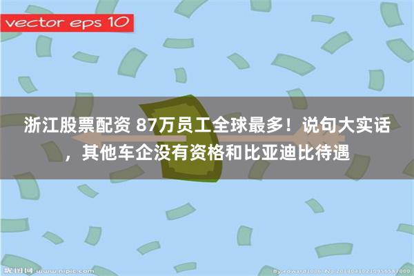 浙江股票配资 87万员工全球最多！说句大实话，其他车企没有资格和比亚迪比待遇