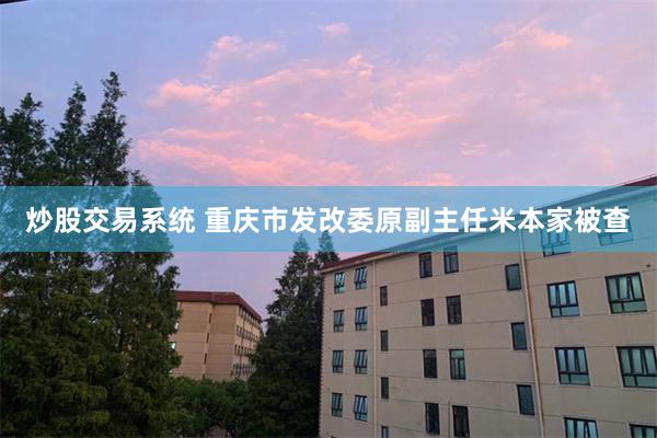 炒股交易系统 重庆市发改委原副主任米本家被查