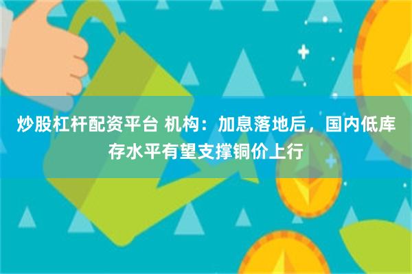 炒股杠杆配资平台 机构：加息落地后，国内低库存水平有望支撑铜价上行