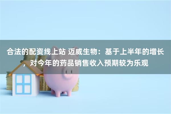 合法的配资线上站 迈威生物:基于上半年的增长,对今年的药品销售收入预期较为乐观