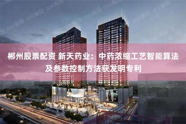 郴州股票配资 新天药业：中药浓缩工艺智能算法及参数控制方法获发明专利
