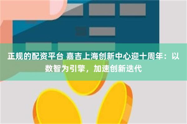 正规的配资平台 嘉吉上海创新中心迎十周年：以数智为引擎，加速创新迭代