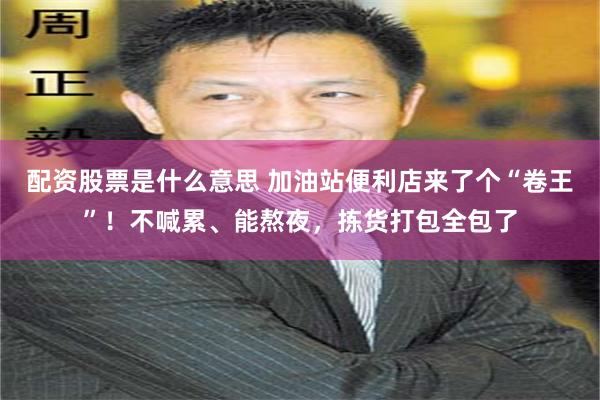 配资股票是什么意思 加油站便利店来了个“卷王”！不喊累、能熬夜，拣货打包全包了