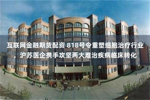 互联网金融期货配资 818号令重塑细胞治疗行业，沪苏医企携手攻坚两大难治疾病临床转化