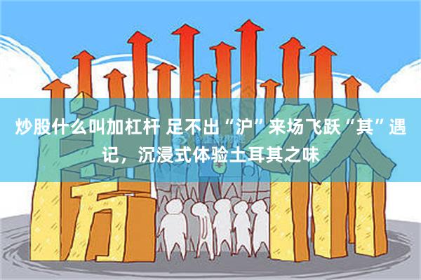炒股什么叫加杠杆 足不出“沪”来场飞跃“其”遇记，沉浸式体验土耳其之味