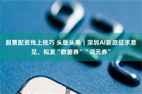 股票配资线上技巧 头版头条｜深圳AI新政征求意见，拟发“数据券”“词元券”