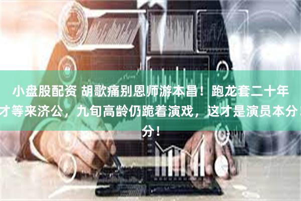 小盘股配资 胡歌痛别恩师游本昌！跑龙套二十年才等来济公，九旬高龄仍跪着演戏，这才是演员本分！