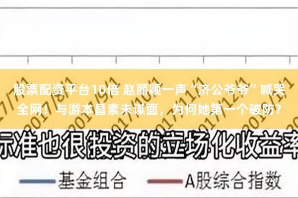 股票配资平台10倍 赵丽颖一声“济公爷爷”喊哭全网！与游本昌素未谋面，为何她第一个破防？
