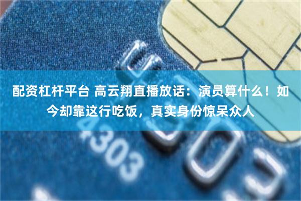 配资杠杆平台 高云翔直播放话：演员算什么！如今却靠这行吃饭，真实身份惊呆众人