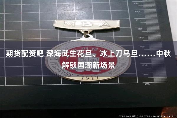 期货配资吧 深海武生花旦、冰上刀马旦……中秋解锁国潮新场景