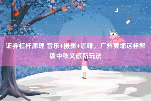 证券杠杆原理 音乐+摄影+咖啡,广州黄埔这样解锁中秋文旅新玩法