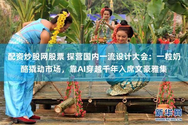 配资炒股网股票 探营国内一流设计大会：一粒奶酪撬动市场，靠AI穿越千年入席文豪雅集