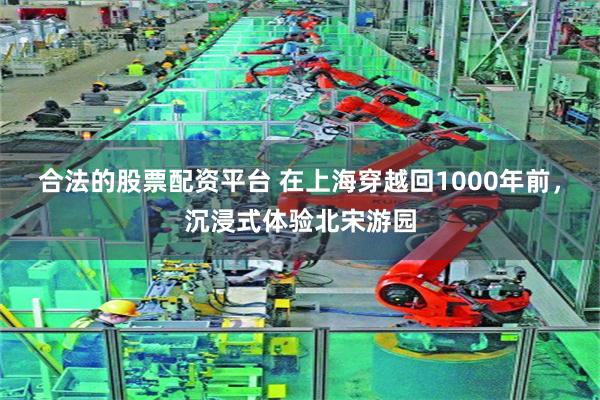 合法的股票配资平台 在上海穿越回1000年前，沉浸式体验北宋游园