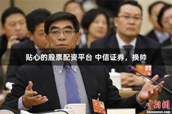 贴心的股票配资平台 中信证券，换帅