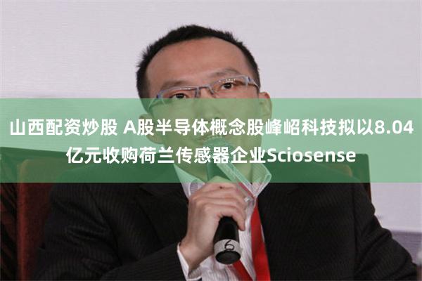 山西配资炒股 A股半导体概念股峰岹科技拟以8.04亿元收购荷兰传感器企业Sciosense