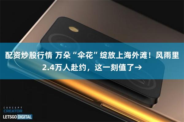 配资炒股行情 万朵“伞花”绽放上海外滩！风雨里2.4万人赴约，这一刻值了→