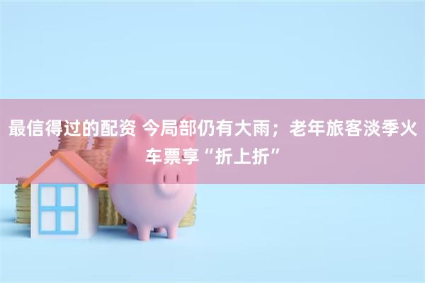 最信得过的配资 今局部仍有大雨；老年旅客淡季火车票享“折上折”