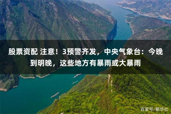 股票资配 注意！3预警齐发，中央气象台：今晚到明晚，这些地方有暴雨或大暴雨