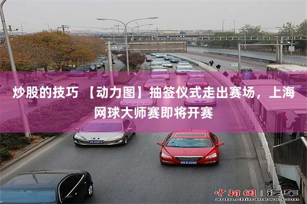炒股的技巧 【动力图】抽签仪式走出赛场，上海网球大师赛即将开赛