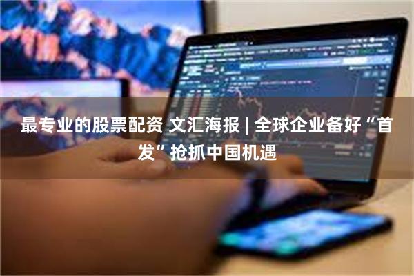 最专业的股票配资 文汇海报 | 全球企业备好“首发”抢抓中国机遇
